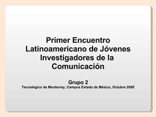 Primer Encuentro Latinoamericano de Jóvenes Investigadores de la  Comunicación Grupo 2 Tecnológico de Monterrey, Campus Estado de México, Octubre 2008 