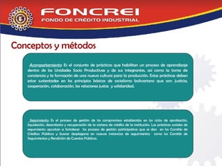 Conceptos y métodos Acompañamiento : Es el conjunto de prácticas que habilitan un proceso de aprendizaje dentro de las Unidades Socio Productivas y de sus integrantes, así como la toma de conciencia y la formación de una nueva cultura para la producción. Estas prácticas deben estar sustentadas en los principios básicos de socialismo bolivariano que son: justicia, cooperación, colaboración, las relaciones justas  y solidaridad. Seguimiento:  Es el proceso de gestión de los compromisos establecidos en los ciclos de aprobación, liquidación, desembolso y recuperación de la cartera de crédito de la institución. Las prácticas sociales de seguimiento apuntan a fortalecer  los proceso de gestión participativa que se dan  en los Comités de Créditos Públicos y buscar desplegarse en nuevas instancias de seguimientos  como los Comités de Seguimientos y Rendición de Cuentas Públicos.  