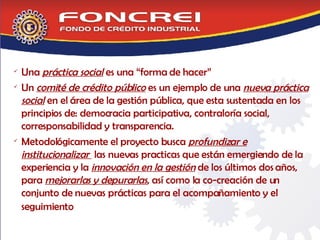 Una  práctica social  es una “forma de hacer” Un  comité de crédito público  es un ejemplo de una  nueva práctica social  en el área de la gestión pública, que esta sustentada en los principios de: democracia participativa, contraloría social, corresponsabilidad y transparencia. Metodológicamente el proyecto busca  profundizar e institucionalizar  las nuevas practicas que están emergiendo de la experiencia y la  innovación en la gestión  de los últimos dos años,  para  mejorarlas y depurarlas , así como la co-creación de un conjunto de nuevas prácticas para el acompañamiento y el seguimiento  