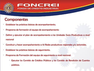 Componentes Establecer las prácticas básicas de acompañamiento. Programa de formación al equipo de acompañamiento Definir y ejecutar el plan de acompañamiento a las Unidades Socio Productivas a nivel nacional  Constituir y hacer acompañamiento a 10 Redes productivas regionales y/o sectoriales. Establecer las prácticas básicas de seguimiento. Programa de Formación del equipo de seguimiento a nivel nacional. Ejecutar los Comités de Créditos Públicos y los Comités de Rendición de Cuentas públicas. 