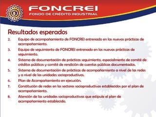 Resultados esperados Equipo de acompañamiento de FONCREI entrenado en las nuevas prácticas de acompañamiento. Equipo de seguimiento de FONCREI entrenado en las nuevas prácticas de seguimiento.  Sistema de documentación de prácticas seguimiento, especialmente de comité de créditos públicos y comité de rendición de cuentas públicas documentadas. Sistema de documentación de prácticas de acompañamiento a nivel de las redes y a nivel de las unidades socioproductivas. Plan de Acompañamiento en ejecución.  Constitución de redes en los sectores socioproductivos establecidos por el plan de acompañamiento. Atención de las unidades socioproductivas que estipule el plan de acompañamiento establecido. 