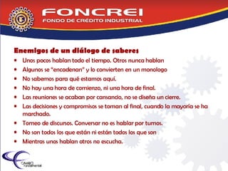 Enemigos de un diálogo de saberes Unos pocos hablan todo el tiempo. Otros nunca hablan Algunos se “encadenan” y lo convierten en un monologo  No sabemos para qué estamos aquí. No hay una hora de comienzo, ni una hora de final. Las reuniones se acaban por cansancio, no se diseña un cierre. Las decisiones y compromisos se toman al final, cuando la mayoría se ha marchado. Torneo de discursos. Conversar no es hablar por turnos. No son todos los que están ni están todos los que son Mientras unos hablan otros no escucha. 