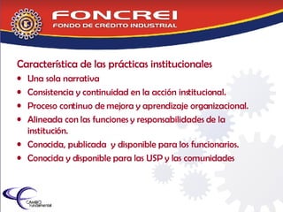 Característica de las prácticas institucionales Una sola narrativa Consistencia y continuidad en la acción institucional. Proceso continuo de mejora y aprendizaje organizacional. Alineada con las funciones y responsabilidades de la institución. Conocida, publicada  y disponible para los funcionarios. Conocida y disponible para las USP y las comunidades 