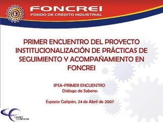 PRIMER ENCUENTRO DEL PROYECTO INSTITUCIONALIZACIÓN DE PRÁCTICAS DE SEGUIMIENTO Y ACOMPAÑAMIENTO EN FONCREI IPSA-PRIMER ENCUENTRO  Diálogo de Saberes Espacio Galipán, 24 de Abril de 2007 