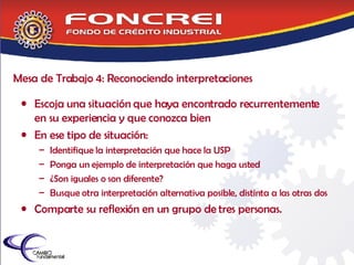Mesa de Trabajo 4: Reconociendo interpretaciones Escoja una situación que haya encontrado recurrentemente en su experiencia y que conozca bien En ese tipo de situación: Identifique la interpretación que hace la USP Ponga un ejemplo de interpretación que haga usted ¿Son iguales o son diferente? Busque otra interpretación alternativa posible, distinta a las otras dos Comparte su reflexión en un grupo de tres personas.  
