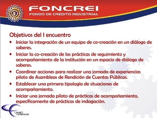 Objetivos del I encuentro Iniciar la integración de un equipo de co-creación en un diálogo de saberes. Iniciar la co-creación de las prácticas de seguimiento y acompañamiento de la institución en un espacio de diálogo de saberes. Coordinar acciones para realizar una jornada de experiencias piloto de Asambleas de Rendición de Cuentas Públicas. Establecer una primera tipología de situaciones de acompañamiento. Iniciar una jornada piloto de prácticas de acompañamiento, específicamente de prácticas de indagación. 
