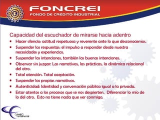 Capacidad del escuchador de mirarse hacia adentro Hacer silencio: actitud respetuosa y reverente ante lo que desconocemos. Suspender las respuestas: el impulso a responder desde nuestra necesidades y experiencias. Suspender las intenciones, también las buenas intenciones. Observar sin juzgar: Las narrativas, las prácticas, la dinámica relacional del otro. Total atención. Total aceptación. Suspender las propias narrativas. Autenticidad: Identidad y conversación pública igual a la privada.  Estar atentos a los procesos que se nos despierten.  Diferenciar lo mío de lo del otro.  Esto no tiene nada que ver conmigo. 