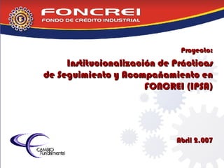 Proyecto: Institucionalización de Prácticas de Seguimiento y Acompañamiento en FONCREI (IPSA) Abril 2.007 