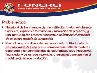 Problemática Necesidad de transformase  de  una institución fundamentalmente financiera, experta en formulación y evaluación de proyectos,  a  una institución con prácticas socialistas que  fomente el desarrollo de un nuevo modelo de  producción . Para ello requiere desarrollar las capacidades institucionales de  acompañamiento integral  que permitan desarrollar la madures, autonomía y la sustentabilidad de las Unidades Socio Productivas financiadas y de las redes sectoriales y regionales que sustentan el modelo socialista de producción.  