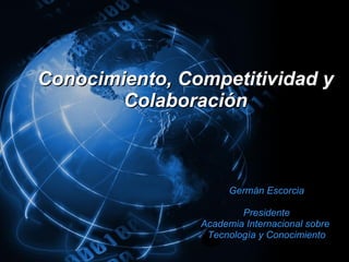 Conocimiento, Competitividad y Colaboración Germán Escorcia Presidente Academia Internacional sobre  Tecnología y Conocimiento 