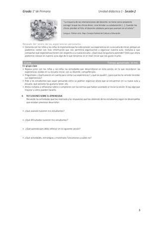 Grado: 1° de Primaria Unidad didáctica 1 - Sesión 2
3
Después del relato de las experiencias personales
 Comenta con los niños y las niñas loimportante que ha sidoconocer sus experiencias en suescuela de inicial, porque así
podremos contar con más información que nos permitirá organizarnos y organizar nuestra aula. Invítalos a que
compartanqué expectativas tienen con respecto a sunueva escuela. ¿Qué cosas les gustaría aprender? Diles que ahora
podremos colocar en nuestra aula algo de lo que teníamos en el nivel inicial que nos guste mucho.
Cierre Tiempo aproximado: 10 min.
En grupo clase
 Repasa junto con los niños y las niñas las actividades que desarrollaron en esta sesión, en la que recordaron las
experiencias vividas en su escuela inicial, con su docente, compañero/as.
 Pregúntales: ¿Qué tuvieron en cuenta para contar sus experiencias?, ¿qué los ayudó?, ¿para qué les ha servido recordar
sus experiencias?
 Pide a los estudiantes que vayan pensando cómo se podrían organizar ahora que se encuentran en su nueva aula y
escuela, qué sectores les gustaría tener, etc.
 Ahora invítalos a reflexionar sobre si cumplieron con las normas que habían acordado al iniciar la sesión. Si hay algoque
mejorar y cómo pueden hacerlo.
4. REFLEXIONES SOBRE EL APRENDIZAJE
Recuerda las actividades que has realizadoylas respuestas que has obtenido de los estudiantes segúnlos desempeños
que estaban previstos desarrollar:
 ¿Qué avances tuvieron mis estudiantes?
 ¿Qué dificultades tuvieron mis estudiantes?
 ¿Qué aprendizajes debo reforzar en la siguiente sesión?
 ¿Qué actividades, estrategias y materiales funcionaron y cuáles no?
“La mayoría de las intervenciones del docente no tiene como propósito
corregir loque los chicos dicen, sino brindar sucolaboración […]. Cuando los
chicos pierden el hilo, el docente colabora para que avancen en el relato”.
Lengua. Primer ciclo. Nap.ConsejoFederalde Cultura y Educación.
 