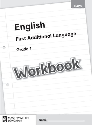 English
First Additional Language
Grade 1
Name: ____________________________
CAPS
Workbook
Workbook
Workbook
Workbook
Workbook
Workbook
Workbook
Workbook
Workbook
Workbook
Workbook
Workbook
Workbook
Workbook
Platinum English Gr1_FAL_WB_Promo.indd 1 7/15/11 11:50 AM
 