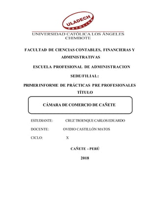 FACULTAD DE CIENCIAS CONTABLES, FINANCIERAS Y
ADMINISTRATIVAS
ESCUELA PROFESIONAL DE ADMINISTRACION
SEDE/FILIAL:
PRIMERINFORME DE PRÁCTICAS PRE PROFESIONALES
TÍTULO
CÁMARA DE COMERCIO DE CAÑETE
ESTUDIANTE: CRUZ TROENQUE CARLOS EDUARDO
DOCENTE: OVIDIO CASTILLÓN MATOS
CICLO: X
CAÑETE - PERÚ
2018
 