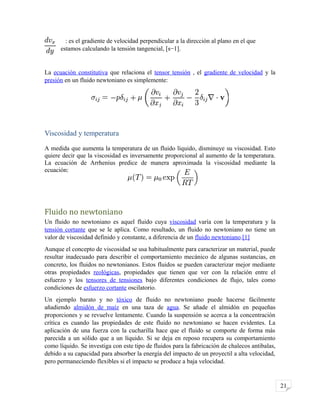 21
: es el gradiente de velocidad perpendicular a la dirección al plano en el que
estamos calculando la tensión tangencial, [s−1].
La ecuación constitutiva que relaciona el tensor tensión , el gradiente de velocidad y la
presión en un fluido newtoniano es simplemente:
Viscosidad y temperatura
A medida que aumenta la temperatura de un fluido líquido, disminuye su viscosidad. Esto
quiere decir que la viscosidad es inversamente proporcional al aumento de la temperatura.
La ecuación de Arrhenius predice de manera aproximada la viscosidad mediante la
ecuación:
Fluido no newtoniano
Un fluido no newtoniano es aquel fluido cuya viscosidad varía con la temperatura y la
tensión cortante que se le aplica. Como resultado, un fluido no newtoniano no tiene un
valor de viscosidad definido y constante, a diferencia de un fluido newtoniano.[1]
Aunque el concepto de viscosidad se usa habitualmente para caracterizar un material, puede
resultar inadecuado para describir el comportamiento mecánico de algunas sustancias, en
concreto, los fluidos no newtonianos. Estos fluidos se pueden caracterizar mejor mediante
otras propiedades reológicas, propiedades que tienen que ver con la relación entre el
esfuerzo y los tensores de tensiones bajo diferentes condiciones de flujo, tales como
condiciones de esfuerzo cortante oscilatorio.
Un ejemplo barato y no tóxico de fluido no newtoniano puede hacerse fácilmente
añadiendo almidón de maíz en una taza de agua. Se añade el almidón en pequeñas
proporciones y se revuelve lentamente. Cuando la suspensión se acerca a la concentración
crítica es cuando las propiedades de este fluido no newtoniano se hacen evidentes. La
aplicación de una fuerza con la cucharilla hace que el fluido se comporte de forma más
parecida a un sólido que a un líquido. Si se deja en reposo recupera su comportamiento
como líquido. Se investiga con este tipo de fluidos para la fabricación de chalecos antibalas,
debido a su capacidad para absorber la energía del impacto de un proyectil a alta velocidad,
pero permaneciendo flexibles si el impacto se produce a baja velocidad.
 