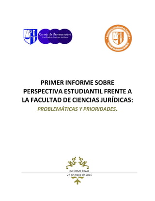PRIMER INFORME SOBRE
PERSPECTIVA ESTUDIANTIL FRENTE A
LA FACULTAD DE CIENCIAS JURÍDICAS:
PROBLEMÁTICAS Y PRIORIDADES.
INFORME FINAL
27 de mayo de 2015
 