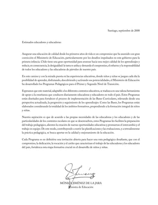 Santiago, septiembre de 2008



Estimados educadores y educadoras:



Asegurar una educación de calidad desde los primeros años de vida es un compromiso que ha asumido con gran
convicción el Ministerio de Educación, particularmente por los desafíos impulsados en este gobierno para la
primera infancia. Chile tiene una gran oportunidad para avanzar hacia una mejor calidad de los aprendizajes y
reducir, en consecuencia, la desigualdad: la tarea es ardua y demanda el compromiso, el esfuerzo y la responsabilidad
de todos los educadores y las educadoras de párvulos de nuestro país.

En este camino y con la mirada puesta en las experiencias educativas, donde niños y niñas se juegan cada día la
posibilidad de aprender, disfrutando, descubriendo y activando sus potencialidades, el Ministerio de Educación
ha desarrollado los Programas Pedagógicos para el Primer y Segundo Nivel de Transición.

Esperamos que este material, adaptable a los diferentes contextos educativos, se traduzca en una valiosa herramienta
de apoyo a la enseñanza que conducen diariamente educadoras y educadores en todo el país. Estos Programas
están diseñados para fortalecer el proceso de implementación de las Bases Curriculares, relevando desde una
perspectiva actualizada, la progresión y seguimiento de los aprendizajes. Como las Bases, los Programas están
elaborados considerando la totalidad de los ámbitos formativos, propendiendo a la formación integral de niños
y niñas.

Nuestra aspiración es que de acuerdo a las propias necesidades de las educadoras y los educadores y de las
particularidades de los contextos escolares en que se desenvuelven, estos Programas les faciliten la preparación
del trabajo pedagógico, alienten la creación de nuevas oportunidades educativas y promuevan el intercambio y el
trabajo en equipo. De este modo, contribuyendo a nutrir las planificaciones y las evaluaciones, y a retroalimentar
la práctica pedagógica, se busca aportar en la calidad y mejoramiento de la educación.

Cada Programa es en definitiva una invitación abierta para hacer una ruta pedagógica desafiante, que con el
compromiso, la dedicación, la vocación y el cariño que caracterizan el trabajo de las educadoras y los educadores
del país, fortalezca esta etapa formativa crucial en el desarrollo de niños y niñas.




                                     MÓNICA JIMÉNEZ DE LA JARA
                                         Ministra de Educación
 