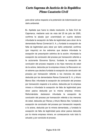 CCoorrttee SSuupprreemmaa ddee JJuussttiicciiaa ddee llaa RReeppúúbblliiccaa
PPlleennoo CCaassaattoorriioo CCiivviill
Página 10 de 150
para obrar activa respecto a la pretensión de indemnización por
daño ambiental.
8.- Apelada que fuera la citada resolución, la Sala Civil de
Cajamarca, mediante auto de vista del 25 de julio de 2005,
confirma la alzada (por unanimidad) en cuanto declara
infundada la excepción de falta de legitimidad para obrar de la
demandada Ransa Comercial S. A. y fundada la excepción de
falta de legitimidad para obrar por daño ambiental; confirma
(por mayoría) en los extremos que declara infundada la
excepción de prescripción extintiva de la acción; infundada la
excepción de conclusión del proceso por transacción referido a
la accionante Giovanna Quiroz; fundada la excepción de
conclusión del proceso respecto a los hijos menores de edad
de la actora, deducida por la empresa minera; la Revocaron en
el extremo que declara fundada la excepción de conclusión del
proceso por transacción referido a los menores de edad,
deducida por los demandados Ransa Comercial S. A. y Arturo
Blanco Bar; infundada la excepción de conclusión del proceso
por transacción respecto a la actora, deducida por la empresa
minera e infundada la excepción de falta de legitimidad para
obrar pasiva deducida por la misma empresa minera;
Reformándola: declararon infundada la excepción de
conclusión del proceso por transacción referida a los menores
de edad, deducida por Ransa y Arturo Blanco Bar, fundada la
excepción de conclusión del proceso por transacción respecto
a la actora, deducida por la minera demandada, y fundada la
excepción de falta de legitimidad para obrar pasiva deducida
por la misma empresa minera, en consecuencia nulo todo lo
actuado y por concluido el proceso.
 