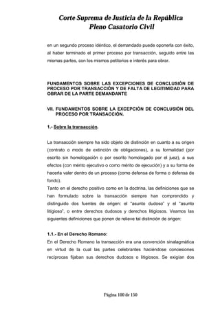 CCoorrttee SSuupprreemmaa ddee JJuussttiicciiaa ddee llaa RReeppúúbblliiccaa
PPlleennoo CCaassaattoorriioo CCiivviill
Página 100 de 150
en un segundo proceso idéntico, el demandado puede oponerla con éxito,
al haber terminado el primer proceso por transacción, seguido entre las
mismas partes, con los mismos petitorios e interés para obrar.
FUNDAMENTOS SOBRE LAS EXCEPCIONES DE CONCLUSIÓN DE
PROCESO POR TRANSACCIÓN Y DE FALTA DE LEGITIMIDAD PARA
OBRAR DE LA PARTE DEMANDANTE
VII. FUNDAMENTOS SOBRE LA EXCEPCIÓN DE CONCLUSIÓN DEL
PROCESO POR TRANSACCIÓN.
1.- Sobre la transacción.
La transacción siempre ha sido objeto de distinción en cuanto a su origen
(contrato o modo de extinción de obligaciones), a su formalidad (por
escrito sin homologación o por escrito homologado por el juez), a sus
efectos (con mérito ejecutivo o como mérito de ejecución) y a su forma de
hacerla valer dentro de un proceso (como defensa de forma o defensa de
fondo).
Tanto en el derecho positivo como en la doctrina, las definiciones que se
han formulado sobre la transacción siempre han comprendido y
distinguido dos fuentes de origen: el “asunto dudoso” y el “asunto
litigioso”, o entre derechos dudosos y derechos litigiosos. Veamos las
siguientes definiciones que ponen de relieve tal distinción de origen:
1.1.- En el Derecho Romano:
En el Derecho Romano la transacción era una convención sinalagmática
en virtud de la cual las partes celebrantes haciéndose concesiones
recíprocas fijaban sus derechos dudosos o litigiosos. Se exigían dos
 