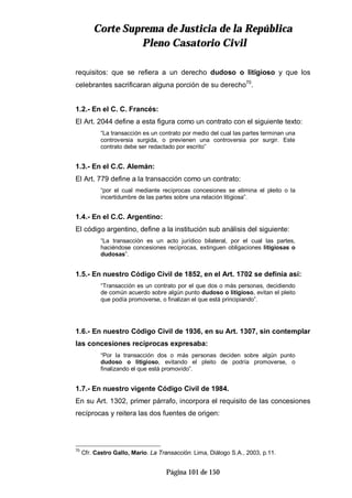 CCoorrttee SSuupprreemmaa ddee JJuussttiicciiaa ddee llaa RReeppúúbblliiccaa
PPlleennoo CCaassaattoorriioo CCiivviill
Página 101 de 150
requisitos: que se refiera a un derecho dudoso o litigioso y que los
celebrantes sacrificaran alguna porción de su derecho70
.
1.2.- En el C. C. Francés:
El Art. 2044 define a esta figura como un contrato con el siguiente texto:
“La transacción es un contrato por medio del cual las partes terminan una
controversia surgida, o previenen una controversia por surgir. Este
contrato debe ser redactado por escrito”
1.3.- En el C.C. Alemán:
El Art. 779 define a la transacción como un contrato:
“por el cual mediante recíprocas concesiones se elimina el pleito o la
incertidumbre de las partes sobre una relación litigiosa”.
1.4.- En el C.C. Argentino:
El código argentino, define a la institución sub análisis del siguiente:
“La transacción es un acto jurídico bilateral, por el cual las partes,
haciéndose concesiones recíprocas, extinguen obligaciones litigiosas o
dudosas”.
1.5.- En nuestro Código Civil de 1852, en el Art. 1702 se definía así:
“Transacción es un contrato por el que dos o más personas, decidiendo
de común acuerdo sobre algún punto dudoso o litigioso, evitan el pleito
que podía promoverse, o finalizan el que está principiando”.
1.6.- En nuestro Código Civil de 1936, en su Art. 1307, sin contemplar
las concesiones recíprocas expresaba:
“Por la transacción dos o más personas deciden sobre algún punto
dudoso o litigioso, evitando el pleito de podría promoverse, o
finalizando el que está promovido”.
1.7.- En nuestro vigente Código Civil de 1984.
En su Art. 1302, primer párrafo, incorpora el requisito de las concesiones
recíprocas y reitera las dos fuentes de origen:
70
Cfr. Castro Gallo, Mario. La Transacción. Lima, Diálogo S.A., 2003, p.11.
 