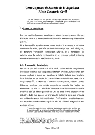 CCoorrttee SSuupprreemmaa ddee JJuussttiicciiaa ddee llaa RReeppúúbblliiccaa
PPlleennoo CCaassaattoorriioo CCiivviill
Página 102 de 150
“Por la transacción las partes, haciéndose concesiones recíprocas,
deciden sobre algún asunto dudoso o litigioso, evitando el pleito que
podría promoverse o finalizando el que está iniciado”.
2.- Clases de transacción.
Las dos fuentes de origen, a partir de un asunto dudoso o asunto litigioso,
han dado lugar a la distinción entre transacción extrajudicial y transacción
judicial.
Si la transacción se celebra para poner término a un asunto o derechos
dudosos o inciertos, que aún no son materia de proceso judicial alguno,
se denomina transacción extrajudicial. Empero, si la transacción se
celebra sobre la materia controvertida en un proceso judicial, entonces
recibe la denominación de transacción judicial.
2.1.- Transacción Extrajudicial
Decíamos que esta transacción tiene lugar cuando existen obligaciones
dudosas o inciertas que las partes pretenden finiquitar. Entendemos por
asunto dudoso a aquél no sometido a debate judicial que produce
incertidumbre en las partes en cuanto a la extensión de sus derechos u
obligaciones (71
). Al referirse a la transacción extrajudicial, Roberto Valdés
Sánchez sostiene que puede presentarse cuando las partes se
encuentran frente a un conflicto de intereses sustentada en una situación
de duda -sea de ambas partes o de una de ellas- sobre aspectos de la
relación, duda que puede ser meramente subjetiva pero que encierra
razonables elementos de incertidumbre (72
). Fornaciari coincide al señalar
que la duda o incertidumbre se genera sólo en la esfera subjetiva de las
partes y refiere:
“Predomina aquí el criterio subjetivo. La duda generadora del conflicto es
la que razonable y seriamente puedan tener los interesados, aunque la
cuestión fuese clara e indubitable para una persona versada en derecho.
71
Cfr.: Castro Gallo, Mario. La Transacción. p. 19.
72
Cfr.: Valdéz Sánchez, Roberto. La Transacción, solución alternativa de conflictos.
Segunda edición, Colombia, Legis, 1998; p. 97.
 