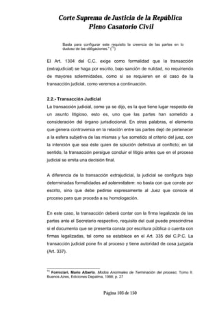 CCoorrttee SSuupprreemmaa ddee JJuussttiicciiaa ddee llaa RReeppúúbblliiccaa
PPlleennoo CCaassaattoorriioo CCiivviill
Página 103 de 150
Basta para configurar este requisito la creencia de las partes en lo
dudoso de las obligaciones.” (73
)
El Art. 1304 del C.C. exige como formalidad que la transacción
(extrajudicial) se haga por escrito, bajo sanción de nulidad, no requiriendo
de mayores solemnidades, como sí se requieren en el caso de la
transacción judicial, como veremos a continuación.
2.2.- Transacción Judicial
La transacción judicial, como ya se dijo, es la que tiene lugar respecto de
un asunto litigioso, esto es, uno que las partes han sometido a
consideración del órgano jurisdiccional. En otras palabras, el elemento
que genera controversia en la relación entre las partes dejó de pertenecer
a la esfera subjetiva de las mismas y fue sometido al criterio del juez, con
la intención que sea éste quien de solución definitiva al conflicto; en tal
sentido, la transacción persigue concluir el litigio antes que en el proceso
judicial se emita una decisión final.
A diferencia de la transacción extrajudicial, la judicial se configura bajo
determinadas formalidades ad solemnitatem: no basta con que conste por
escrito, sino que debe pedirse expresamente al Juez que conoce el
proceso para que proceda a su homologación.
En este caso, la transacción deberá contar con la firma legalizada de las
partes ante el Secretario respectivo, requisito del cual puede prescindirse
si el documento que se presenta consta por escritura pública o cuenta con
firmas legalizadas, tal como se establece en el Art. 335 del C.P.C. La
transacción judicial pone fin al proceso y tiene autoridad de cosa juzgada
(Art. 337).
73
Forniciari, Mario Alberto. Modos Anormales de Terminación del proceso; Tomo II.
Buenos Aires, Ediciones Depalma, 1988; p. 27
 