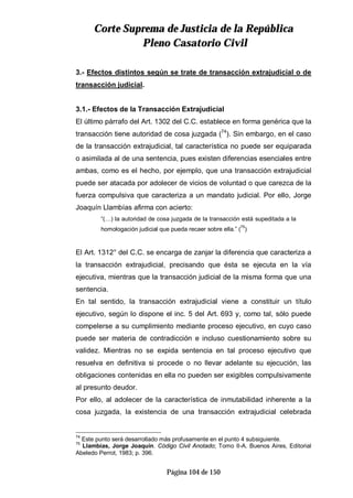 CCoorrttee SSuupprreemmaa ddee JJuussttiicciiaa ddee llaa RReeppúúbblliiccaa
PPlleennoo CCaassaattoorriioo CCiivviill
Página 104 de 150
3.- Efectos distintos según se trate de transacción extrajudicial o de
transacción judicial.
3.1.- Efectos de la Transacción Extrajudicial
El último párrafo del Art. 1302 del C.C. establece en forma genérica que la
transacción tiene autoridad de cosa juzgada (74
). Sin embargo, en el caso
de la transacción extrajudicial, tal característica no puede ser equiparada
o asimilada al de una sentencia, pues existen diferencias esenciales entre
ambas, como es el hecho, por ejemplo, que una transacción extrajudicial
puede ser atacada por adolecer de vicios de voluntad o que carezca de la
fuerza compulsiva que caracteriza a un mandato judicial. Por ello, Jorge
Joaquín Llambías afirma con acierto:
“(…) la autoridad de cosa juzgada de la transacción está supeditada a la
homologación judicial que pueda recaer sobre ella.” (
75
)
El Art. 1312° del C.C. se encarga de zanjar la diferencia que caracteriza a
la transacción extrajudicial, precisando que ésta se ejecuta en la vía
ejecutiva, mientras que la transacción judicial de la misma forma que una
sentencia.
En tal sentido, la transacción extrajudicial viene a constituir un título
ejecutivo, según lo dispone el inc. 5 del Art. 693 y, como tal, sólo puede
compelerse a su cumplimiento mediante proceso ejecutivo, en cuyo caso
puede ser materia de contradicción e incluso cuestionamiento sobre su
validez. Mientras no se expida sentencia en tal proceso ejecutivo que
resuelva en definitiva si procede o no llevar adelante su ejecución, las
obligaciones contenidas en ella no pueden ser exigibles compulsivamente
al presunto deudor.
Por ello, al adolecer de la característica de inmutabilidad inherente a la
cosa juzgada, la existencia de una transacción extrajudicial celebrada
74
Este punto será desarrollado más profusamente en el punto 4 subsiguiente.
75
Llambías, Jorge Joaquín. Código Civil Anotado; Tomo II-A. Buenos Aires, Editorial
Abeledo Perrot, 1983; p. 396.
 