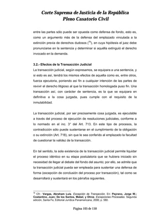 CCoorrttee SSuupprreemmaa ddee JJuussttiicciiaa ddee llaa RReeppúúbblliiccaa
PPlleennoo CCaassaattoorriioo CCiivviill
Página 105 de 150
entre las partes sólo puede ser opuesta como defensa de fondo, esto es,
como un argumento más de la defensa del emplazado vinculada a la
extinción previa de derechos dudosos (76
), en cuya hipótesis el juez debe
pronunciarse en la sentencia y determinar si aquélla extinguió el derecho
invocado en la demanda.
3.2.- Efectos de la Transacción Judicial
La transacción judicial, según expresamos, se equipara a una sentencia, y
si esto es así, tendrá los mismos efectos de aquella como es, entre otros,
fuerza ejecutoria, poniendo así fin a cualquier intención de las partes de
revivir el derecho litigioso al que la transacción homologada puso fin. Una
transacción así, con carácter de sentencia, es la que se equipara en
definitiva a la cosa juzgada, pues cumple con el requisito de la
inmutabilidad.
La transacción judicial, por ser precisamente cosa juzgada, es ejecutable
a través del proceso de ejecución de resoluciones judiciales, conforme a
lo normado en el inc. 3° del Art. 713. En este tipo de procesos, la
contradicción sólo puede sustentarse en el cumplimiento de la obligación
o su extinción (Art. 718), sin que le sea conferido al emplazado la facultad
de cuestionar la validez de la transacción.
En tal sentido, la sola existencia de la transacción judicial permite liquidar
el proceso idéntico en su etapa postulatoria que se hubiera iniciado sin
necesidad de llegar al debate del fondo del asunto; por ello, se admite que
la transacción judicial pueda ser empleada para sustentar una defensa de
forma (excepción de conclusión del proceso por transacción), tal como se
desarrollará y sustentará en los párrafos siguientes.
76
Cfr.: Vargas, Abraham Luís. Excepción de Transacción. En: Peyrano, Jorge W.;
Costantino, Juan; De los Santos, Mabel, y Otros. Excepciones Procesales. Segunda
edición, Santa Fe, Editorial Jurídica Panamericana, 2006; p. 580.
 