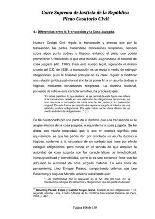 CCoorrttee SSuupprreemmaa ddee JJuussttiicciiaa ddee llaa RReeppúúbblliiccaa
PPlleennoo CCaassaattoorriioo CCiivviill
Página 106 de 150
4.- Diferencias entre la Transacción y la Cosa Juzgada.
Nuestro Código Civil regula la transacción y precisa que por la
transacción, las partes, haciéndose concesiones recíprocas, deciden
sobre algún punto dudoso o litigioso, evitando el pleito que podría
promoverse o finalizando el que está iniciado, asignándose el carácter de
cosa juzgada (Art. 1302). Para este cuerpo legal, siguiendo el mismo
criterio del C.C. de 1936, la transacción es un modo o medio de extinguir
obligaciones, pues la finalidad principal no es crear, regular o modificar
una relación jurídica patrimonial sino la de poner fin a un asunto dudoso o
litigioso, mediando concesiones recíprocas. La doctrina nacional,
poniendo de relieve este carácter extintivo, ha precisado que:
“En otras palabras, lo que destaca, el eje central de esta figura -se refiere
a la transacción- reside en una extinción de obligaciones recíprocas, en
una renuncia o concesión de cada una de las partes a su pretensión
original. De esta forma se zanja la discrepancia surgida al interior de una
relación jurídica obligacional. Por esta razón se le ubica dentro de un
medio extintivo de obligaciones…” (
77
).
Se ha cuestionado por una parte de la doctrina que a la transacción se le
asigne efectos de la cosa juzgada, o equivalente a cosa juzgada. Se ha
dicho, con mucha propiedad, que lo que en esencia significa esta
equivalencia, es que las partes dan por concluido un asunto dudoso o
litigioso, conforme a la naturaleza de un contrato que tiene por efecto
extinguir obligaciones, pero nunca en el sentido de que adquiere la
autoridad de cosa juzgada con las características de inmutabilidad,
inimpugnabilidad y coercibilidad, como lo es una sentencia firme que ha
adquirido la autoridad de cosa juzgada material. En esta línea de
pensamiento, Lino Enrique Palacio, compartiendo criterios con Leo
Rosenberg y Augusto Morello, advierte claramente que:
“…De conformidad con lo dispuesto en el Art. 850 del Cód. civ. la
transacción extingue los derechos y obligaciones que las partes hubiesen
77
Osterling Parodi, Felipe y Castillo Freyre, Mario. Tratado de las Obligaciones, T.IX,
segunda edición, Lima, Fondo Editorial de la Pontificia Universidad Católica del Perú,
2001, p. 447.
 