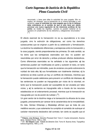 CCoorrttee SSuupprreemmaa ddee JJuussttiicciiaa ddee llaa RReeppúúbblliiccaa
PPlleennoo CCaassaattoorriioo CCiivviill
Página 107 de 150
renunciado, y tiene para ellas la autoridad de cosa juzgada. Ello no
implica, sin embargo, que la transacción en sí misma equivalga a una
sentencia, pues la autoridad de cosa juzgada que la ley le atribuye
debe entenderse en el sentido de que el acto tiene por efecto
provocar una nueva regulación de las relaciones jurídicas de las
partes -se resalta las negrillas-, quienes no pueden reclamar en lo
sucesivo el cumplimiento de los derechos y obligaciones renunciados.”
(78
)
El efecto esencial de la transacción no es su equivalencia a la cosa
juzgada, sino la extinción de obligaciones, así como los derechos
subsecuentes que se originan a partir de su celebración y formalización.
La doctrina ha establecido diferencias y semejanzas entre la transacción y
la cosa juzgada, siendo preponderantes las primeras. En este sentido, se
ha dicho que las semejanzas esenciales son dos: no pueden ser
rescindidas por error de derecho y ambas producen efectos declarativos.
Como diferencias esenciales se ha señalado a las siguientes: a) las
sentencias pueden ser modificadas en parte y subsistir el resto, en tanto
que la transacción es indivisible, pues de anularse una parte sobreviene la
nulidad de toda ella; b) sus formalidades son totalmente distintas; c) la
sentencia se dicta cuando ya hay un conflicto de intereses, mientras que
la transacción puede celebrarse para prevenir un conflicto de intereses; d)
las sentencias no pueden se impugnadas por vicios de la voluntad, en
tanto que la transacción puede ser susceptible de ser anulada por tales
vicios; y e) la sentencia es impugnable sólo a través de los recursos
establecidos en el ordenamiento procesal, mientras que la transacción es
impugnable por vía de acción de nulidad. (79
)
Un gran sector de la doctrina niega a la transacción la eficacia de la cosa
juzgada, precisamente por carecer de la característica de la inmutabilidad.
Es más, Gómez Orbaneja y Albaladejo afirman que se trata de una
metáfora secular y que solamente ha cumplido el cometido de subrayar el
carácter meramente declarativo del contrato; tan cierto es aquello que el
78
Palacio, Lino Enrique. Derecho Procesal Civil, Tomo V. Cuarta reimpresión, Buenos
Aires, Abeledo Perrot, 1993; p. 555.
79
Cfr.: De Gásperi, Luís. Tratado de Derecho Civil, Tomo III. Buenos Aires, Tipográfica
Editora Argentina, 1964, p. 314.
 