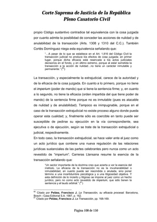 CCoorrttee SSuupprreemmaa ddee JJuussttiicciiaa ddee llaa RReeppúúbblliiccaa
PPlleennoo CCaassaattoorriioo CCiivviill
Página 108 de 150
propio Código sustantivo contradice tal equivalencia con la cosa juzgada
por cuanto admite la posibilidad de conceder las acciones de nulidad y de
anulabilidad de la transacción (Arts. 1308 y 1310 del C.C.). También
Cortés Domínguez niega esta equivalencia señalando que:
“…A pesar de lo que se establece en el Art. 1,816 del Código Civil la
transacción judicial no produce los efectos de cosa juzgada; en primer
lugar, porque dicha eficacia está reservada a los actos judiciales
decisorios en el fondo, y en último extremo, porque al estar sometida la
transacción a la acción de nulidad…no tiene un carácter inmutable y
permanente.” (80
)
La transacción, y especialmente la extrajudicial, carece de la autoridad y
de la eficacia de la cosa juzgada. En cuanto a lo primero, porque no tiene
el imperium (poder de mando) que si tiene la sentencia firme; y, en cuanto
a lo segundo, no tiene la eficacia (orden impartida del que tiene poder de
mando) de la sentencia firme porque no es inmutable (pues es atacable
de nulidad y de anulabilidad). Tampoco es inimpugnable, porque en el
caso de la transacción extrajudicial no existe proceso alguno donde pueda
operar esta cualidad; y, finalmente sólo es coercible en tanto puede ser
susceptible de pedirse su ejecución en la vía correspondiente, sea
ejecutiva o de ejecución, según se trate de la transacción extrajudicial o
judicial, respectivamente.
En todo caso, la transacción extrajudicial, se hace valer ante el juez como
un acto jurídico que contiene una nueva regulación de las relaciones
jurídicas sustanciales de las partes celebrantes pero nunca como un acto
revestido de “imperium”. Carreras Llansana resume la esencia de la
transacción señalando que:
“Un sector importante de la doctrina creo que acierta a ver la esencia del
instituto. La eficacia de la transacción no es la invulnerabilidad o
inmutabilidad, en cuanto puede ser rescindida o anulada, sino poner
término a una incertidumbre psicológica y a una litigiosidad objetiva. Y
esta definición de lo incierto y litigioso se impone al juez como un hecho
jurídico, pero no como acto revestido de imperium, que sólo tienen la
sentencia y el laudo arbitral.” (81
)
80
Citado por Peláez, Francisco J. La Transacción, su eficacia procesal. Barcelona,
Bosch - Casa Editorial S.A. 1987, p. 162.
81
Citado por Peláez, Francisco J. La Transacción, pp. 168-169.
 
