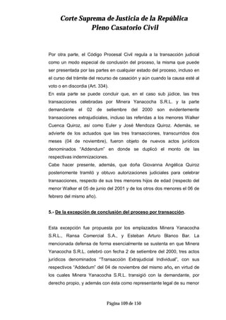 CCoorrttee SSuupprreemmaa ddee JJuussttiicciiaa ddee llaa RReeppúúbblliiccaa
PPlleennoo CCaassaattoorriioo CCiivviill
Página 109 de 150
Por otra parte, el Código Procesal Civil regula a la transacción judicial
como un modo especial de conclusión del proceso, la misma que puede
ser presentada por las partes en cualquier estado del proceso, incluso en
el curso del trámite del recurso de casación y aún cuando la causa esté al
voto o en discordia (Art. 334).
En esta parte se puede concluir que, en el caso sub júdice, las tres
transacciones celebradas por Minera Yanacocha S.R.L. y la parte
demandante el 02 de setiembre del 2000 son evidentemente
transacciones extrajudiciales, incluso las referidas a los menores Walker
Cuenca Quiroz, así como Euler y José Mendoza Quiroz. Además, se
advierte de los actuados que las tres transacciones, transcurridos dos
meses (04 de noviembre), fueron objeto de nuevos actos jurídicos
denominados “Addendum” en donde se duplicó el monto de las
respectivas indemnizaciones.
Cabe hacer presente, además, que doña Giovanna Angélica Quiroz
posteriomente tramitó y obtuvo autorizaciones judiciales para celebrar
transacciones, respecto de sus tres menores hijos de edad (respecto del
menor Walker el 05 de junio del 2001 y de los otros dos menores el 06 de
febrero del mismo año).
5.- De la excepción de conclusión del proceso por transacción.
Esta excepción fue propuesta por los emplazados Minera Yanacocha
S.R.L., Ransa Comercial S.A., y Esteban Arturo Blanco Bar. La
mencionada defensa de forma esencialmente se sustenta en que Minera
Yanacocha S.R.L. celebró con fecha 2 de setiembre del 2000, tres actos
jurídicos denominados “Transacción Extrajudicial Individual”, con sus
respectivos “Addedum” del 04 de noviembre del mismo año, en virtud de
los cuales Minera Yanacocha S.R.L. transigió con la demandante, por
derecho propio, y además con ésta como representante legal de su menor
 