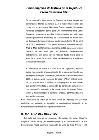 CCoorrttee SSuupprreemmaa ddee JJuussttiicciiaa ddee llaa RReeppúúbblliiccaa
PPlleennoo CCaassaattoorriioo CCiivviill
Página 11 de 150
Dicha resolución fue materia de Recurso de Casación por los
demandados Ransa Comercial S. A. y Arturo Blanco Bar, así
como por la accionante Giovanna Quiroz siendo declarados
nulos los concesorios por la Sala Civil Permanente de la Corte
Suprema, respecto a los dos codemandados, en tanto que
declaró procedente el recurso de la accionante, el mismo que
es declarado fundado mediante sentencia de fecha 07 de abril
de 2006 (Casación N° 2383-2005-Cajamarca, corriente de fojas
1428 a 1433 del tomo II que conforma estos autos), por lo que
casaron la de vista por no haberse fundamentado
debidamente, así como por no haberse fijado fecha para la
vista de la causa de acuerdo a ley, devolviendo los actuados a
la instancia de origen.
9.- Devueltos los autos a la Sala Civil de Cajamarca, ésta se
avoca nuevamente al conocimiento de la causa emitiendo, en
esta oportunidad por unanimidad, con fecha 27 de diciembre de
2006, el auto de vista (corriente de fojas 1473 a 1480 del tomo.
III), por medio de la cual Revoca la impugnada en el extremo
que declara infundada la excepción de conclusión del proceso
por transacción respecto a la demandante Giovanna Quiroz
Villaty y Reformándola la declara Fundada, confirmándola en
los demás extremos.
Esta resolución de vista es la que viene en Recurso de Casación
conforme se procede a describir a continuación respecto a los
fundamentos esgrimidos por la parte demandante.
II.- MATERIA DEL RECURSO:
Se trata del recurso de casación interpuesto por doña Giovanna
Angélica Quiroz Villaty (por derecho propio y en representación de sus
tres menores hijos), contra la resolución de vista de fojas 1473 a 1480,
 