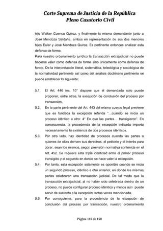 CCoorrttee SSuupprreemmaa ddee JJuussttiicciiaa ddee llaa RReeppúúbblliiccaa
PPlleennoo CCaassaattoorriioo CCiivviill
Página 110 de 150
hijo Walker Cuenca Quiroz, y finalmente la misma demandante junto a
José Mendoza Saldaña, ambos en representación de sus dos menores
hijos Euler y José Mendoza Quiroz. Es pertinente entonces analizar esta
defensa de forma.
Para nuestro ordenamiento jurídico la transacción extrajudicial no puede
hacerse valer como defensa de forma sino únicamente como defensa de
fondo. De la interpretación literal, sistemática, teleológica y sociológica de
la normatividad pertinente así como del análisis doctrinario pertinente se
puede establecer lo siguiente:
5.1. El Art. 446 inc. 10° dispone que el demandado solo puede
proponer, entre otras, la excepción de conclusión del proceso por
transacción.
5.2. En la parte pertinente del Art. 443 del mismo cuerpo legal previene
que es fundada la excepción referida “…cuando se inicia un
proceso idéntico a otro: 4° En que las partes… transigieron”. En
consecuencia, la procedencia de la excepción indicada importa
necesariamente la existencia de dos procesos idénticos.
5.3. Por otro lado, hay identidad de procesos cuando las partes o
quienes de ellas deriven sus derechos, el petitorio y el interés para
obrar, sean los mismos, según previsión normativa contenida en el
Art. 452. Se requiere esta triple identidad entre el primer proceso
transigido y el segundo en donde se hace valer la excepción.
5.4. Por tanto, esta excepción solamente es oponible cuando se inicia
un segundo proceso, idéntico a otro anterior, en donde las mismas
partes celebraron una transacción judicial. De tal modo que la
transacción extrajudicial, al no haber sido celebrada dentro de un
proceso, no puede configurar proceso idéntico y menos aún puede
servir de sustento a la excepción tantas veces mencionada.
5.5. Por consiguiente, para la procedencia de la excepción de
conclusión del proceso por transacción, nuestro ordenamiento
 