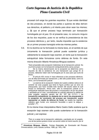 CCoorrttee SSuupprreemmaa ddee JJuussttiicciiaa ddee llaa RReeppúúbblliiccaa
PPlleennoo CCaassaattoorriioo CCiivviill
Página 111 de 150
procesal civil exige los guientes requisitos: 1) que exista identidad
de dos procesos, en donde las partes o quienes de ellas deriven
sus derechos, el petitorio y el interés para obrar sean los mismos;
y, 2) que el primer proceso haya terminado por transacción
homologada por el juez. En el presente caso, no concurre ninguno
de los dos requisitos, pues no se verifica la preexistencia de dos
procesos idénticos y, por tanto, resulta imposible que la existencia
de un primer proceso transigido entre las mismas partes.
5.6. En la doctrina se ha formulado la misma tesis, en el sentido de que
únicamente la transacción judicial puede sustentar jurídica y
válidamente la excepción bajo examen, en tanto que la transacción
extrajudicial debe formularse como defensa de fondo. En esta
misma dirección Alberto Hinostroza Minguez sostiene:
“Será amparable esta excepción tratándose de la transacción judicial. No
ocurrirá lo propio con la transacción extrajudicial strictu sensu porque:
• De la misma denominación de la excepción se determina como
requisito de ella la existencia de una transacción que ponga fin al
proceso, debiendo haber sido homologada por el Juez para que surta tal
efecto.
• El artículo 453 -inciso 4- hace referencia a dos procesos idénticos,
uno de ellos terminado por transacción, y ello sólo puede darse, como es
obvio, con la transacción judicial.
• La esencia de la excepción materia de nuestro análisis radica en el
carácter de cosa juzgada que tiene la figura jurídica que se sirve de
presupuesto, que hace inviable toda revisión del asunto sobre el cual
recayó la transacción. Ahora bien, sólo la transacción judicial (o la
extrajudicial realizada fuera del proceso e incorporada a él por las partes
y aprobada por el Juez, convirtiéndose en judicial) adquiere la calidad de
cosa juzgada: segundo párrafo del Art. 337 del C.P.C.(…) La
transacción extrajudicial, no obstante de no servir de presupuesto a
la excepción de conclusión del proceso por transacción, puede
representar un medio de defensa de fondo -se resalta las negrillas-
valedero para fundar una resolución favorable a quien la alegue y
acredite”. (82
)
En la misma línea interpretativa Mario Castro Gallo sostiene que la
excepción bajo examen sólo puede sustentarse en la transacción
judicial; y así expresa:
“Pero si a pesar de la transacción celebrada y aprobada por el juzgado,
una de las partes quisiera iniciar una acción sobre el mismo asunto, por el
82
Hinostroza Minguez, Alberto. Formas Especiales de Conclusión del Proceso.
Primera edición, Lima, Gaceta Jurídica, 1998, pp. 165 y 166
 