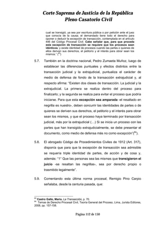 CCoorrttee SSuupprreemmaa ddee JJuussttiicciiaa ddee llaa RReeppúúbblliiccaa
PPlleennoo CCaassaattoorriioo CCiivviill
Página 112 de 150
cual se transigió, ya sea por escritura pública o por petición ante el juez
que conocía de la causa; el demandado tiene todo el derecho para
oponer o deducir la excepción de transacción, contemplada en el artículo
446 del Código Procesal Civil. Cabe señalar que, para que proceda
esta excepción de transacción se requiere que los procesos sean
idénticos; y existe identidad de procesos cuando las partes o quienes de
ellos deriven sus derechos, el petitorio y el interés para obrar sean los
mismos.” (83
)
5.7. También en la doctrina nacional, Pedro Zumaeta Muñoz, luego de
establecer las diferencias puntuales y efectos distintos entre la
transacción judicial y la extrajudicial, puntualiza el carácter de
medio de defensa de fondo de la transacción extrajudicial y, al
respecto afirma: “Existen dos clases de transacción. La judicial y la
extrajudicial. La primera se realiza dentro del proceso para
finalizarlo; y la segunda se realiza para evitar el proceso que podría
iniciarse. Para que esta excepción sea amparada -el resaltado en
negrilla es nuestro-, deben concurrir las identidades de partes o de
quienes se deriven sus derechos, el petitorio y el interés para obrar
sean los mismos, y que el proceso haya terminado por transacción
judicial, más por la extrajudicial (…) Si se inicia un proceso con las
partes que han transigido extrajudicialmente, se debe presentar el
documento, como medio de defensa más no como excepción”(84
).
5.8. El abrogado Código de Procedimientos Civiles de 1912 (Art. 317),
disponía que para que la excepción de transacción sea admisible
se requería triple identidad de partes, de acción y de cosa y,
además: “1° Que las personas sea las mismas que transigieron el
juicio -se resaltan las negrillas-, sea por derecho propio o
trasmitido legalmente”.
5.9. Comentando esta última norma procesal, Remigio Pino Carpio
señalaba, desde la centuria pasada, que:
83
Castro Gallo, Mario. La Transacción, p. 70.
84
Temas de Derecho Procesal Civil, Teoría General del Proceso, Lima, Jurista Editores,
2008, pp. 157-158.
 