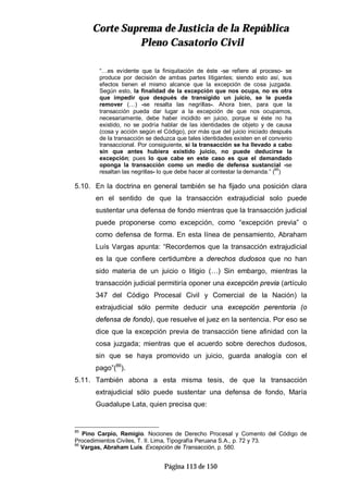 CCoorrttee SSuupprreemmaa ddee JJuussttiicciiaa ddee llaa RReeppúúbblliiccaa
PPlleennoo CCaassaattoorriioo CCiivviill
Página 113 de 150
“…es evidente que la finiquitación de éste -se refiere al proceso- se
produce por decisión de ambas partes litigantes; siendo esto así, sus
efectos tienen el mismo alcance que la excepción de cosa juzgada.
Según esto, la finalidad de la excepción que nos ocupa, no es otra
que impedir que después de transigido un juicio, se le pueda
remover (…) -se resalta las negrillas-. Ahora bien, para que la
transacción pueda dar lugar a la excepción de que nos ocupamos,
necesariamente, debe haber incidido en juicio, porque si éste no ha
existido, no se podría hablar de las identidades de objeto y de causa
(cosa y acción según el Código), por más que del juicio iniciado después
de la transacción se deduzca que tales identidades existen en el convenio
transaccional. Por consiguiente, si la transacción se ha llevado a cabo
sin que antes hubiera existido juicio, no puede deducirse la
excepción; pues lo que cabe en este caso es que el demandado
oponga la transacción como un medio de defensa sustancial -se
resaltan las negrillas- lo que debe hacer al contestar la demanda.” (85
)
5.10. En la doctrina en general también se ha fijado una posición clara
en el sentido de que la transacción extrajudicial solo puede
sustentar una defensa de fondo mientras que la transacción judicial
puede proponerse como excepción, como “excepción previa” o
como defensa de forma. En esta línea de pensamiento, Abraham
Luís Vargas apunta: “Recordemos que la transacción extrajudicial
es la que confiere certidumbre a derechos dudosos que no han
sido materia de un juicio o litigio (…) Sin embargo, mientras la
transacción judicial permitiría oponer una excepción previa (artículo
347 del Código Procesal Civil y Comercial de la Nación) la
extrajudicial sólo permite deducir una excepción perentoria (o
defensa de fondo), que resuelve el juez en la sentencia. Por eso se
dice que la excepción previa de transacción tiene afinidad con la
cosa juzgada; mientras que el acuerdo sobre derechos dudosos,
sin que se haya promovido un juicio, guarda analogía con el
pago”(86
).
5.11. También abona a esta misma tesis, de que la transacción
extrajudicial sólo puede sustentar una defensa de fondo, María
Guadalupe Lata, quien precisa que:
85
Pino Carpio, Remigio. Nociones de Derecho Procesal y Comento del Código de
Procedimientos Civiles, T. II. Lima, Tipografía Peruana S.A., p. 72 y 73.
86
Vargas, Abraham Luís. Excepción de Transacción, p. 580.
 