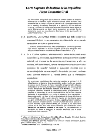 CCoorrttee SSuupprreemmaa ddee JJuussttiicciiaa ddee llaa RReeppúúbblliiccaa
PPlleennoo CCaassaattoorriioo CCiivviill
Página 114 de 150
“La transacción extrajudicial es aquella que confiere certeza a derechos
dudosos que no han sido objeto de análisis judicial. Tiene el mismo valor
sustancial que la transacción judicial, pero sólo en cuanto permite oponer
en lo sucesivo la defensa vinculada a la extinción de los derechos
inciertos. La diferencia está en que la transacción judicial puede oponerse
como defensa previa, es decir, como excepción; en cambio, la otra
únicamente puede ser opuesta como defensa de fondo, que resuelve el
juez en la sentencia.” (87
)
5.12. Igualmente, Lino Enrique Palacio considera que debe existir dos
procesos idénticos como supuesto o requisito de la excepción de
transacción, en razón a que la misma:
“…se funda en la existencia de actos anormales de conclusión procesal
cuya eficacia equivale a la de cosa juzgada, [por lo que] resulta sin duda
apropiado el tratamiento procesal al que se los ha sometido.” (88
)
5.13. En la doctrina, apelando a la clasificación de las excepciones entre
sustanciales y procesales, igualmente se distingue entre el carácter
material y el procesal de la excepción de transacción; y aún, se
sostiene, con buen criterio, que la transacción extrajudicial es una
excepción de carácter material o sustancial, mientras que la
transacción judicial es un excepción de carácter procesal, y así con
suma claridad Francisco J. Peláez afirma que la transacción
extrajudicial:
“Es un contrato concluido por las partes de espaldas al proceso (…). Al
utilizarla como fundamento de una excepción, será un hecho que aportan
al proceso con la finalidad de hacer inaplicable a la pretensión del actor,
contenida en la demanda, la norma invocada por éste. En consecuencia,
es una excepción de derecho material o de fondo (…). Al ser una
excepción perentoria material, el demandado tendrá que proponerla al
contestar la demanda y el juez la resolverá al final del proceso, al dictar
sentencia. Si el demandado logra probar la existencia de la transacción -
documentalmente- y el Juez la estima, le absolverá de forma definitiva en
cuanto al fondo (…) En nuestro derecho vigente, sin identificarla, existe
una gran similitud entre la excepción de cosa juzgada y la de transactione
finitae. Las dos, impiden volver a conocer un pleito de nuevo, porque ya
ha sido resuelto o por sentencia firme, en un caso, o por transacción
judicial en el otro. Por este motivo tenemos que considerarla como
‘excepción de derecho procesal o de forma’; el juez desestimará la
demanda sin llegar a examinar el derecho esgrimido por el actor,
absolviendo de la instancia.” (89
)
87
Véase en: Defensas y Excepciones; Osvaldo Alfredo Gozaíni (Director). Buenos
Aires, Rubinzal Culzoni Editores, 2007, pp. 308 y 309.
88
Palacio, Lino Enrique. Derecho Procesal Civil, Tomo VI. Tercera reimpresión, Buenos
Aires, Abeledo Perrot, 1990; p. 137.
89
Pelaez, Francisco J. La Transacción. pp. 204-206.
 