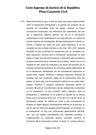 CCoorrttee SSuupprreemmaa ddee JJuussttiicciiaa ddee llaa RReeppúúbblliiccaa
PPlleennoo CCaassaattoorriioo CCiivviill
Página 115 de 150
5.14. Debe convenirse en que, si bien es cierto que existe cierta similitud
entre la transacción extrajudicial y la judicial (es producto de un
acuerdo de voluntades entre las partes, quienes se hacen
concesiones recíprocas), las diferencias son ostensibles, las que
van a determinar distintos efectos; así: 1) en la transacción
extrajudicial no hay homologación por parte del juez, en cambio la
judicial requiere ser homologada; 2) esta homologación importa un
control y análisis por parte del juez, quien determina si se ha
cumplido con las normas previstas en los Arts. 335 a 337, estando
facultado el juez a rechazar la transacción que no cumpliera con
tales requisitos; mientras que la transacción extrajudicial no está
sujeta a ningún tipo de control judicial, y solamente está sometida a
la plena autonomía de la voluntad de las partes, siendo que en la
realidad se dan casos de inequidad y de abuso del derecho por la
posición contractual dominante de una de las partes celebrantes; 3)
en la transacción extrajudicial con las concesiones recíprocas se
puede crear, regular, modificar o extinguir relaciones diversas de
aquellas que han constituido objeto de la controversia entre las
partes; en tanto que, con la transacción judicial no se puede crear,
regular, modificar o extinguir relaciones materiales ajenas al
proceso; 4) ante el incumplimiento de las obligaciones contenidas
en la transacción, la ley concede mérito ejecutivo para la
extrajudicial, y tratándose de la judicial se ejecuta de la misma
forma que la sentencia firme (Art. 1312 del C.C.); 5) por tanto, la
transacción judicial se celebra en virtud a que previamente ha
existido un objeto litigioso concretamente definido en el proceso, el
mismo que por efecto de aquélla queda finalizado; sin embargo, en
la extrajudicial, no hay una controversia objetivamente definida,
sino que las partes considerando sus intereses opuestos y
subjetivamente su contenido dudoso, acuerdan terminar la
contienda; 6) la transacción judicial, al tener un control judicial y
 