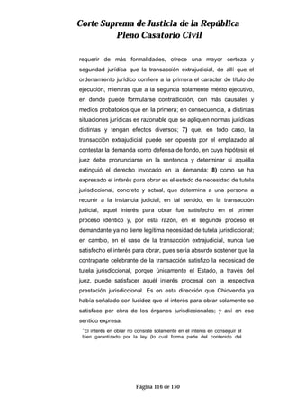 CCoorrttee SSuupprreemmaa ddee JJuussttiicciiaa ddee llaa RReeppúúbblliiccaa
PPlleennoo CCaassaattoorriioo CCiivviill
Página 116 de 150
requerir de más formalidades, ofrece una mayor certeza y
seguridad jurídica que la transacción extrajudicial, de allí que el
ordenamiento jurídico confiere a la primera el carácter de título de
ejecución, mientras que a la segunda solamente mérito ejecutivo,
en donde puede formularse contradicción, con más causales y
medios probatorios que en la primera; en consecuencia, a distintas
situaciones jurídicas es razonable que se apliquen normas jurídicas
distintas y tengan efectos diversos; 7) que, en todo caso, la
transacción extrajudicial puede ser opuesta por el emplazado al
contestar la demanda como defensa de fondo, en cuya hipótesis el
juez debe pronunciarse en la sentencia y determinar si aquélla
extinguió el derecho invocado en la demanda; 8) como se ha
expresado el interés para obrar es el estado de necesidad de tutela
jurisdiccional, concreto y actual, que determina a una persona a
recurrir a la instancia judicial; en tal sentido, en la transacción
judicial, aquel interés para obrar fue satisfecho en el primer
proceso idéntico y, por esta razón, en el segundo proceso el
demandante ya no tiene legítima necesidad de tutela jurisdiccional;
en cambio, en el caso de la transacción extrajudicial, nunca fue
satisfecho el interés para obrar, pues sería absurdo sostener que la
contraparte celebrante de la transacción satisfizo la necesidad de
tutela jurisdiccional, porque únicamente el Estado, a través del
juez, puede satisfacer aquél interés procesal con la respectiva
prestación jurisdiccional. Es en esta dirección que Chiovenda ya
había señalado con lucidez que el interés para obrar solamente se
satisface por obra de los órganos jurisdiccionales; y así en ese
sentido expresa:
“El interés en obrar no consiste solamente en el interés en conseguir el
bien garantizado por la ley (lo cual forma parte del contenido del
 