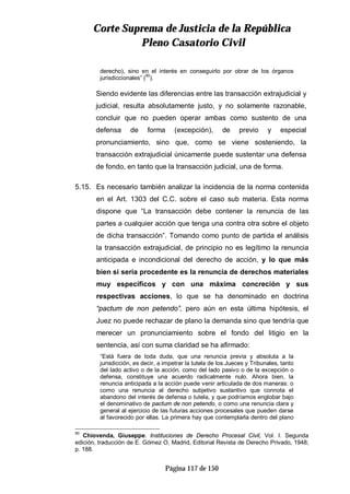 CCoorrttee SSuupprreemmaa ddee JJuussttiicciiaa ddee llaa RReeppúúbblliiccaa
PPlleennoo CCaassaattoorriioo CCiivviill
Página 117 de 150
derecho), sino en el interés en conseguirlo por obrar de los órganos
jurisdiccionales” (90
).
Siendo evidente las diferencias entre las transacción extrajudicial y
judicial, resulta absolutamente justo, y no solamente razonable,
concluir que no pueden operar ambas como sustento de una
defensa de forma (excepción), de previo y especial
pronunciamiento, sino que, como se viene sosteniendo, la
transacción extrajudicial únicamente puede sustentar una defensa
de fondo, en tanto que la transacción judicial, una de forma.
5.15. Es necesario también analizar la incidencia de la norma contenida
en el Art. 1303 del C.C. sobre el caso sub materia. Esta norma
dispone que “La transacción debe contener la renuncia de las
partes a cualquier acción que tenga una contra otra sobre el objeto
de dicha transacción”. Tomando como punto de partida el análisis
la transacción extrajudicial, de principio no es legítimo la renuncia
anticipada e incondicional del derecho de acción, y lo que más
bien si sería procedente es la renuncia de derechos materiales
muy específicos y con una máxima concreción y sus
respectivas acciones, lo que se ha denominado en doctrina
“pactum de non petendo”, pero aún en esta última hipótesis, el
Juez no puede rechazar de plano la demanda sino que tendría que
merecer un pronunciamiento sobre el fondo del litigio en la
sentencia, así con suma claridad se ha afirmado:
“Está fuera de toda duda, que una renuncia previa y absoluta a la
jurisdicción, es decir, a impetrar la tutela de los Jueces y Tribunales, tanto
del lado activo o de la acción, como del lado pasivo o de la excepción o
defensa, constituye una acuerdo radicalmente nulo. Ahora bien, la
renuncia anticipada a la acción puede venir articulada de dos maneras: o
como una renuncia al derecho subjetivo sustantivo que connota el
abandono del interés de defensa o tutela, y que podríamos englobar bajo
el denominativo de pactum de non petendo, o como una renuncia clara y
general al ejercicio de las futuras acciones procesales que pueden darse
al favorecido por ellas. La primera hay que contemplarla dentro del plano
90
Chiovenda, Giuseppe. Instituciones de Derecho Procesal Civil, Vol. I. Segunda
edición, traducción de E. Gómez O, Madrid, Editorial Revista de Derecho Privado, 1948;
p. 188.
 