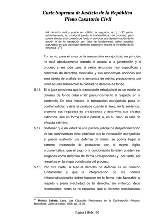 CCoorrttee SSuupprreemmaa ddee JJuussttiicciiaa ddee llaa RReeppúúbblliiccaa
PPlleennoo CCaassaattoorriioo CCiivviill
Página 118 de 150
del derecho civil y puede ser válida; la segunda, no (…) El pacto,
evidentemente, no producirá jamás la inadmisiblidad del proceso, pero
puede afectar a la cuestión de fondo y provocar una desestimación de la
acción o de la excepción por falta de fundamento, salvo aquellos
supuestos en que del propio derecho sustantivo resulte la invalidez de la
renuncia”. (91
)
Por tanto, para el caso de la transacción extrajudicial, en principio
no está absolutamente cerrado el acceso a la jurisdicción y al
proceso y, en todo caso, si existe renuncias muy específicas y
concretas de derechos materiales y sus respectivas acciones ello
será objeto de análisis en la sentencia de mérito, precisamente por
tener aquella transacción la calidad de defensa de fondo.
5.16. Si el juez considera que la transacción extrajudicial es un medio de
defensa de fondo debe emitir pronunciamiento al respecto en la
sentencia. De esta manera, la transacción extrajudicial pasa un
control judicial, y éste se produce cuando el Juez, en la sentencia,
examina sus requisitos de procedencia y determina sus efectos
extintivos, sea en forma total o parcial; o, en su caso, su falta de
eficacia extintiva.
5.17. Sostener que en virtud de una política judicial de desjudicialización
de las controversias debe admitirse que la transacción extrajudicial
sí puede sustentar una defensa de forma, se podría llegar al
extremo irrazonable de postularse, con la misma lógica
argumentativa, que el pago o la condonación también pueden ser
alegadas como defensas de forma (excepciones) y, por tanto, ser
resueltas en la etapa postulatoria del proceso.
5.18. Por otra parte, si bien el derecho de defensa es un derecho
fundamental y que la interpretación de las normas
infraconstitucionales deben hacerse en la forma más favorable al
respeto y plena efectividad de tal derecho; sin embargo, debe
reconocerse, como se ha expuesto, que el derecho constitucional
91
Muñoz Sabaté, Luís. Las Cláusulas Procesales en la Contratación Privada.
Barcelona, Librería Bosch, 1988, pp. 35-36.
 