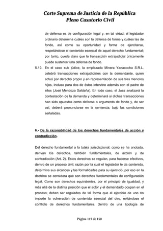 CCoorrttee SSuupprreemmaa ddee JJuussttiicciiaa ddee llaa RReeppúúbblliiccaa
PPlleennoo CCaassaattoorriioo CCiivviill
Página 119 de 150
de defensa es de configuración legal y, en tal virtud, el legislador
ordinario determina cuáles son la defensa de forma y cuáles las de
fondo, así como su oportunidad y forma de ejercitarse,
respetándose el contenido esencial de aquel derecho fundamental;
por tanto, queda claro que la transacción extrajudicial únicamente
puede sustentar una defensa de fondo.
5.19. En el caso sub júdice, la emplazada Minera Yanacocha S.R.L.
celebró transacciones extrajudiciales con la demandante, quien
actuó por derecho propio y en representación de sus tres menores
hijos, incluso para dos de éstos intervino además con el padre de
ellos (José Mendoza Saldaña). En todo caso, el Juez analizará la
contestación de la demanda y determinará si dichas transacciones
han sido opuestas como defensa o argumento de fondo y, de ser
así, deberá pronunciarse en la sentencia, bajo las condiciones
señaladas.
6.- De la razonabilidad de los derechos fundamentales de acción y
contradicción.
Del derecho fundamental a la tutela jurisdiccional, como se ha anotado,
derivan los derechos, también fundamentales, de acción y de
contradicción (Art. 2). Estos derechos se regulan, para hacerse efectivos,
dentro de un proceso civil; razón por la cual el legislador le da contenido,
determina sus alcances y las formalidades para su ejercicio, por eso en la
doctrina se considera que son derechos fundamentales de configuración
legal. Como son derechos equivalentes, por el principio de igualdad, y
más allá de la distinta posición que el actor y el demandado ocupan en el
proceso, deben ser regulados de tal forma que el ejercicio de uno no
importe la vulneración de contenido esencial del otro, evitándose el
conflicto de derechos fundamentales. Dentro de una tipología de
 