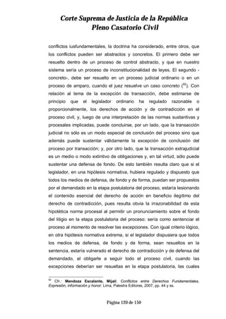 CCoorrttee SSuupprreemmaa ddee JJuussttiicciiaa ddee llaa RReeppúúbblliiccaa
PPlleennoo CCaassaattoorriioo CCiivviill
Página 120 de 150
conflictos iusfundamentales, la doctrina ha considerado, entre otros, que
los conflictos pueden ser abstractos y concretos. El primero debe ser
resuelto dentro de un proceso de control abstracto, y que en nuestro
sistema sería un proceso de inconstitucionalidad de leyes. El segundo -
concreto-, debe ser resuelto en un proceso judicial ordinario o en un
proceso de amparo, cuando el juez resuelve un caso concreto (92
). Con
relación al tema de la excepción de transacción, debe estimarse de
principio que el legislador ordinario ha regulado razonable o
proporcionalmente, los derechos de acción y de contradicción en el
proceso civil, y, luego de una interpretación de las normas sustantivas y
procesales implicadas, puede concluirse, por un lado, que la transacción
judicial no sólo es un modo especial de conclusión del proceso sino que
además puede sustentar válidamente la excepción de conclusión del
proceso por transacción; y, por otro lado, que la transacción extrajudicial
es un medio o modo extintivo de obligaciones y, en tal virtud, sólo puede
sustentar una defensa de fondo. De esto también resulta claro que si el
legislador, en una hipótesis normativa, hubiera regulado y dispuesto que
todos los medios de defensa, de fondo y de forma, puedan ser propuestos
por el demandado en la etapa postulatoria del proceso, estaría lesionando
el contenido esencial del derecho de acción en beneficio ilegítimo del
derecho de contradicción, pues resulta obvia la irrazonabilidad de esta
hipotética norma procesal al permitir un pronunciamiento sobre el fondo
del litigio en la etapa postulatoria del proceso: sería como sentenciar el
proceso al momento de resolver las excepciones. Con igual criterio lógico,
en otra hipótesis normativa extrema, si el legislador dispusiera que todos
los medios de defensa, de fondo y de forma, sean resueltos en la
sentencia, estaría vulnerado el derecho de contradicción y de defensa del
demandado, al obligarle a seguir todo el proceso civil, cuando las
excepciones deberían ser resueltas en la etapa postulatoria, las cuales
92
Cfr.: Mendoza Escalante, Mijail. Conflictos entre Derechos Fundamentales,
Expresión, información y honor. Lima, Palestra Editores, 2007, pp. 44 y ss.
 