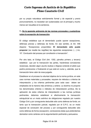 CCoorrttee SSuupprreemmaa ddee JJuussttiicciiaa ddee llaa RReeppúúbblliiccaa
PPlleennoo CCaassaattoorriioo CCiivviill
Página 121 de 150
por su propia naturaleza estrictamente formal y de especial y previo
pronunciamiento, no necesitan ser sustanciadas con el principal y mucho
menos ser resueltas en la sentencia.
7.- De la aparente antinomia de las normas procesales y sustantivas
sobre la excepción de transacción.
El código establece que el demandado puede oponer excepciones,
defensas previas y defensas de fondo. En ese sentido, el Art. 446
dispone: “Excepciones proponibles: El demandado sólo puede
proponer (se resalta las negrillas) las siguientes excepciones: (…) inc.
10°. Conclusión del proceso por conciliación o transacción”.
Por otro lado, el Código Civil (Art. 1302, párrafos primero y tercero)
establece que por la transacción las partes, haciéndose concesiones
recíprocas, deciden algún asunto dudoso o litigioso evitando el pleito que
podría promoverse o finalizando el que está en curso y, además, que la
transacción tiene valor de cosa juzgada.
Establecer en el proceso la voluntad objetiva de la norma jurídica, en este
caso normas materiales y procesales, requiere de métodos o criterios de
interpretación; y los criterios pertinentes para cada caso deben ser
empleados de la manera más armónica y certera. La doctrina no propone
los denominados criterios o métodos de interpretación jurídica. De la
aplicación de estos criterios de interpretación a las normas jurídicas
pertinentes, debemos establecer si efectivamente la transacción
extrajudicial es un modo extintivo de obligaciones regulado por nuestro
Código Civil y por consiguiente deducible sólo como defensa de fondo, en
tanto que la transacción judicial, regulado por el C.P.C. es un modo
especial de conclusión del proceso y por consiguiente deducible sólo
como defensa de forma (excepción), conclusiones éstas que pretendemos
demostrar como certeras con la argumentación pertinente y persuasiva.
 