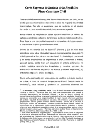 CCoorrttee SSuupprreemmaa ddee JJuussttiicciiaa ddee llaa RReeppúúbblliiccaa
PPlleennoo CCaassaattoorriioo CCiivviill
Página 122 de 150
Todo enunciado normativo requiere de una interpretación; por tanto, no es
cierto que cuando el texto de la norma es claro no requiere de actividad
interpretativa. Por ello el paradigma que se sustenta en el clásico
brocardo: in claris non fit interpretatio, ha quedado sin vigencia.
Estos criterios de interpretación deben aplicarse dentro de un modelo de
aplicación dinámico u objetivo, denominado también modelo constructivo.
Para llegar a una conclusión interpretativa compatible, sin lugar a dudas,
a una decisión objetiva y materialmente justa.
Dentro de los criterios que la doctrina93
propone y que el Juez debe
considerar en su labor interpretativa puede mencionarse los siguientes: 1)
criterio gramatical denominado también literal; 2) criterio lógico conceptual
( en donde encontramos los argumentos a priori, a contrario, a fortiori,
generali sensu, stricto lege, ad absurdum); 3) criterio sistemático; 4)
criterio histórico (precedentes inmediatos y remotos, proceso de
elaboración de normas, exposición de motivos y debates legislativos); 5)
criterio teleológico; 6) criterio axiológico.
Como se ha expresado, con una posición de equilibrio o de justo medio si
se quiere, el Juez de nuestros tiempos en un Estado Constitucional de
Derecho(94
), debe recusar y apartarse las posiciones extremas del
93
Cfr.: Martínez, Luis y Fernández, Jesús, Curso de Teoría del Derecho y Metodología
Jurídica, p. 288-290. Rafael de Asis Roig hace una sistematización más general y
compleja, estableciendo los siguientes criterios : a) por su sentido: criterios de
coherencia semántica o literal (gramatical, analógico); coherencia teleológica (teleológico
estricto, de racionalidad y de proporcionalidad, de razón mayor); coherencia valorativa
(de justicia y equidad, de naturaleza de las cosas, del contrapeso y razonabilidad); b)
proyecciones: pasado (criterio histórico estricto estático, criterio de la voluntad o
psicológico, criterio del precedente); presente (criterio del lugar material, criterio de
conformidad con la constitución); futuro (criterio histórico estricto dinámico), c) límites:
criterio de la no redundancia, apagógico, criterio de la consecuencialista estricto, criterio
de la ordenación, véase: Jueces y Normas, la Decisión Judicial desde el Ordenamiento,
Madrid, Marcial Pons, Ediciones Jurídicas S.A. 1995, p. 209.
94
Con acierto dice Manuel Aragón Reyes “… el problema de la vinculación de los jueces
a la ley ha de abordarse desde una perspectiva que podríamos llamar ´moderna’, esto
es, la propia de una Estado Constitucional de Derecho, y esa perspectiva no es otra que
la doble sumisión de los jueces a la constitución y a la ley…) La Vinculación del Juez a la
Ley, Madrid, Anuario de la Facultad de Derecho de la Universidad Autónoma de Madrid 1
(1997), 1997, p. 180.
 