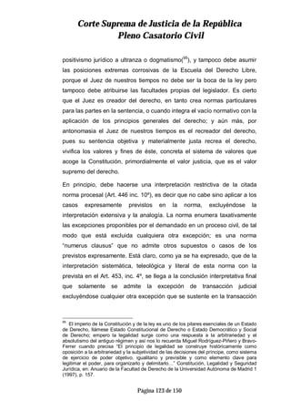 CCoorrttee SSuupprreemmaa ddee JJuussttiicciiaa ddee llaa RReeppúúbblliiccaa
PPlleennoo CCaassaattoorriioo CCiivviill
Página 123 de 150
positivismo jurídico a ultranza o dogmatismo(95
), y tampoco debe asumir
las posiciones extremas corrosivas de la Escuela del Derecho Libre,
porque el Juez de nuestros tiempos no debe ser la boca de la ley pero
tampoco debe atribuirse las facultades propias del legislador. Es cierto
que el Juez es creador del derecho, en tanto crea normas particulares
para las partes en la sentencia, o cuando integra el vacío normativo con la
aplicación de los principios generales del derecho; y aún más, por
antonomasia el Juez de nuestros tiempos es el recreador del derecho,
pues su sentencia objetiva y materialmente justa recrea el derecho,
vivifica los valores y fines de éste, concreta el sistema de valores que
acoge la Constitución, primordialmente el valor justicia, que es el valor
supremo del derecho.
En principio, debe hacerse una interpretación restrictiva de la citada
norma procesal (Art. 446 inc. 10º), es decir que no cabe sino aplicar a los
casos expresamente previstos en la norma, excluyéndose la
interpretación extensiva y la analogía. La norma enumera taxativamente
las excepciones proponibles por el demandado en un proceso civil, de tal
modo que está excluida cualquiera otra excepción; es una norma
“numerus clausus” que no admite otros supuestos o casos de los
previstos expresamente. Está claro, como ya se ha expresado, que de la
interpretación sistemática, teleológica y literal de esta norma con la
prevista en el Art. 453, inc. 4º, se llega a la conclusión interpretativa final
que solamente se admite la excepción de transacción judicial
excluyéndose cualquier otra excepción que se sustente en la transacción
95
El imperio de la Constitución y de la ley es uno de los pilares esenciales de un Estado
de Derecho, llámese Estado Constitucional de Derecho o Estado Democrático y Social
de Derecho; empero la legalidad surge como una respuesta a la arbitrariedad y el
absolutismo del antiguo régimen y así nos lo recuerda Miguel Rodríguez-Piñero y Bravo-
Ferrer cuando precisa “El principio de legalidad se construye históricamente como
oposición a la arbitrariedad y la subjetividad de las decisiones del príncipe, como sistema
de ejercicio de poder objetivo, igualitario y previsible y como elemento clave para
legitimar el poder, para organizarlo y delimitarlo…” Constitución, Legalidad y Seguridad
Jurídica, en: Anuario de la Facultad de Derecho de la Universidad Autónoma de Madrid 1
(1997), p. 157.
 