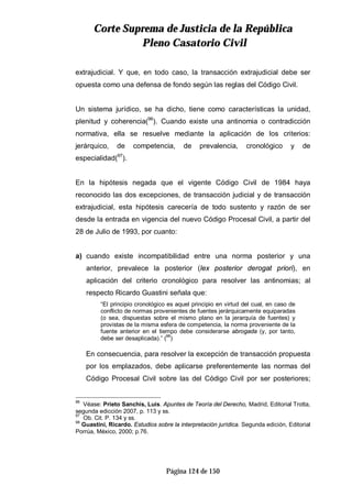 CCoorrttee SSuupprreemmaa ddee JJuussttiicciiaa ddee llaa RReeppúúbblliiccaa
PPlleennoo CCaassaattoorriioo CCiivviill
Página 124 de 150
extrajudicial. Y que, en todo caso, la transacción extrajudicial debe ser
opuesta como una defensa de fondo según las reglas del Código Civil.
Un sistema jurídico, se ha dicho, tiene como características la unidad,
plenitud y coherencia(96
). Cuando existe una antinomia o contradicción
normativa, ella se resuelve mediante la aplicación de los criterios:
jerárquico, de competencia, de prevalencia, cronológico y de
especialidad(97
).
En la hipótesis negada que el vigente Código Civil de 1984 haya
reconocido las dos excepciones, de transacción judicial y de transacción
extrajudicial, esta hipótesis carecería de todo sustento y razón de ser
desde la entrada en vigencia del nuevo Código Procesal Civil, a partir del
28 de Julio de 1993, por cuanto:
a) cuando existe incompatibilidad entre una norma posterior y una
anterior, prevalece la posterior (lex posterior derogat priori), en
aplicación del criterio cronológico para resolver las antinomias; al
respecto Ricardo Guastini señala que:
“El principio cronológico es aquel principio en virtud del cual, en caso de
conflicto de normas provenientes de fuentes jerárquicamente equiparadas
(o sea, dispuestas sobre el mismo plano en la jerarquía de fuentes) y
provistas de la misma esfera de competencia, la norma proveniente de la
fuente anterior en el tiempo debe considerarse abrogada (y, por tanto,
debe ser desaplicada).” (
98
)
En consecuencia, para resolver la excepción de transacción propuesta
por los emplazados, debe aplicarse preferentemente las normas del
Código Procesal Civil sobre las del Código Civil por ser posteriores;
96
Véase: Prieto Sanchís, Luis. Apuntes de Teoría del Derecho, Madrid, Editorial Trotta,
segunda edicción 2007, p. 113 y ss.
97
Ob. Cit. P. 134 y ss.
98
Guastini, Ricardo. Estudios sobre la interpretación jurídica. Segunda edición, Editorial
Porrúa, México, 2000; p.76.
 