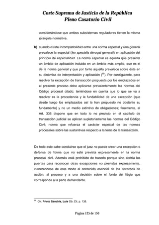 CCoorrttee SSuupprreemmaa ddee JJuussttiicciiaa ddee llaa RReeppúúbblliiccaa
PPlleennoo CCaassaattoorriioo CCiivviill
Página 125 de 150
considerándose que ambos subsistemas reguladores tienen la misma
jerarquía normativa.
b) cuando existe incompatibilidad entre una norma especial y una general
prevalece la especial (lex specialis derogat generali) en aplicación del
principio de especialidad. La norma especial es aquella que presenta
un ámbito de aplicación incluido en un ámbito más amplio, que es el
de la norma general y que por tanto aquella prevalece sobre ésta en
su dinámica de interpretación y aplicación (99
). Por consiguiente, para
resolver la excepción de transacción propuesta por los emplazados en
el presente proceso debe aplicarse prevalentemente las normas del
Código procesal citado; teniéndose en cuenta que lo que se va a
resolver es la procedencia y la fundabilidad de una excepción (que
desde luego los emplazados así la han propuesto no obstante su
fundamento) y no un medio extintivo de obligaciones; finalmente, el
Art. 338 dispone que en todo lo no previsto en el capítulo de
transacción judicial se aplican supletoriamente las normas del Código
Civil; norma que refuerza el carácter especial de las normas
procesales sobre las sustantivas respecto a la tema de la transacción.
De todo esto cabe concluirse que el juez no puede crear una excepción o
defensa de forma que no esté prevista expresamente en la norma
procesal civil. Además está prohibido de hacerlo porque sino abriría las
puertas para reconocer otras excepciones no previstas expresamente,
vulnerándose de este modo el contenido esencial de los derechos de
acción, al proceso y a una decisión sobre el fondo del litigio que
corresponde a la parte demandante.
99
Cfr. Prieto Sanchís, Luis Ob. Cit. p. 138.
 