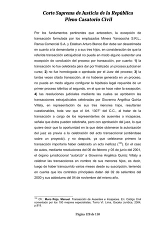 CCoorrttee SSuupprreemmaa ddee JJuussttiicciiaa ddee llaa RReeppúúbblliiccaa
PPlleennoo CCaassaattoorriioo CCiivviill
Página 126 de 150
Por los fundamentos pertinentes que anteceden, la excepción de
transacción formulada por los emplazados Minera Yanacocha S.R.L.,
Ransa Comercial S.A. y Esteban Arturo Blanco Bar debe ser desestimada
en cuanto a la demandante y a sus tres hijos, en consideración de que la
referida transacción extrajudicial no puede en modo alguno sustentar una
excepción de conclusión del proceso por transacción, por cuanto: 1) la
transacción no fue celebrada para dar por finalizado un proceso judicial en
curso; 2) no fue homologada o aprobada por el Juez del proceso; 3) la
tantas veces citada transacción, al no haberse generado en un proceso,
no puede en modo alguno configurar la hipótesis legal requerida de un
primer proceso idéntico al segundo, en el que se hace valer la excepción;
4) las resoluciones judiciales mediante las cuales se aprobaron las
transacciones extrajudiciales celebradas por Giovanna Angélica Quiróz
Villaty, en representación de sus tres menores hijos, resultarían
cuestionables, toda vez que el Art. 1307° del C.C., al tratar de la
transacción a cargo de los representantes de ausentes o incapaces,
señala que éstos pueden celebrarla, pero con aprobación del juez, lo que
quiere decir que la oportunidad en la que debe obtenerse la autorización
del juez es previa a la celebración del acto transaccional (entiéndase
sobre un proyecto), y no después, ya que celebrarse primero la
transacción importaría haber celebrado un acto ineficaz (100
). En el caso
de autos, mediante resoluciones del 06 de febrero y 05 de junio del 2001,
el órgano jurisdiccional “autorizó” a Giovanna Angélica Quiróz Villaty a
celebrar las transacciones en nombre de sus menores hijos, es decir,
luego de haber transcurrido varios meses desde su suscripción, teniendo
en cuenta que los contratos principales datan del 02 de setiembre del
2000 y sus addedums del 04 de noviembre del mismo año.
100
Cfr.: Muro Rojo, Manuel. Transacción de Ausentes e Incapaces. En: Código Civil
comentado por los 100 mejores especialistas; Tomo VI. Lima, Gaceta Jurídica, 2004;
p.819.
 