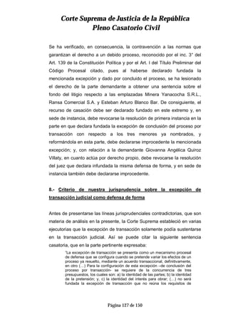CCoorrttee SSuupprreemmaa ddee JJuussttiicciiaa ddee llaa RReeppúúbblliiccaa
PPlleennoo CCaassaattoorriioo CCiivviill
Página 127 de 150
Se ha verificado, en consecuencia, la contravención a las normas que
garantizan el derecho a un debido proceso, reconocido por el inc. 3° del
Art. 139 de la Constitución Política y por el Art. I del Título Preliminar del
Código Procesal citado, pues al haberse declarado fundada la
mencionada excepción y dado por concluido el proceso, se ha lesionado
el derecho de la parte demandante a obtener una sentencia sobre el
fondo del litigio respecto a las emplazadas Minera Yanacocha S.R.L.,
Ransa Comercial S.A. y Esteban Arturo Blanco Bar. De consiguiente, el
recurso de casación debe ser declarado fundado en este extremo y, en
sede de instancia, debe revocarse la resolución de primera instancia en la
parte en que declara fundada la excepción de conclusión del proceso por
transacción con respecto a los tres menores ya nombrados, y
reformándola en esta parte, debe declararse improcedente la mencionada
excepción; y, con relación a la demandante Giovanna Angélica Quiroz
Villaty, en cuanto actúa por derecho propio, debe revocarse la resolución
del juez que declara infundada la misma defensa de forma, y en sede de
instancia también debe declararse improcedente.
8.- Criterio de nuestra jurisprudencia sobre la excepción de
transacción judicial como defensa de forma
Antes de presentarse las líneas jurisprudenciales contradictorias, que son
materia de análisis en la presente, la Corte Suprema estableció en varias
ejecutorias que la excepción de transacción solamente podía sustentarse
en la transacción judicial. Así se puede citar la siguiente sentencia
casatoria, que en la parte pertinente expresaba:
“La excepción de transacción se presenta como un mecanismo procesal
de defensa que se configura cuando se pretende variar los efectos de un
proceso ya resuelto, mediante un acuerdo transaccional, definitivamente,
en otro (…) Para la configuración de esta excepción –de conclusión del
proceso por transacción- se requiere de la concurrencia de tres
presupuestos, los cuales son: a) la identidad de las partes; b) la identidad
de la pretensión; y, c) la identidad del interés para obrar; (…) no será
fundada la excepción de transacción que no reúna los requisitos de
 